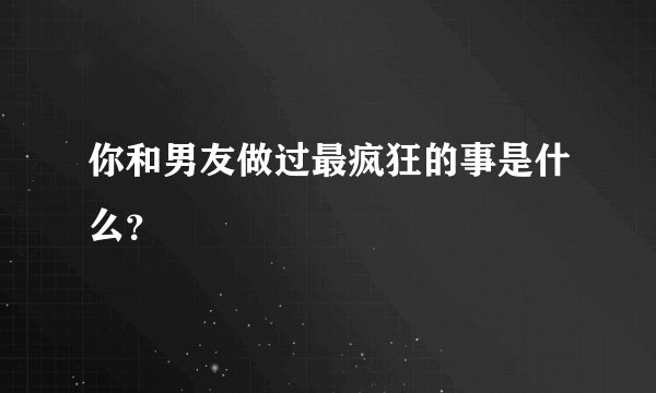 你和男友做过最疯狂的事是什么？