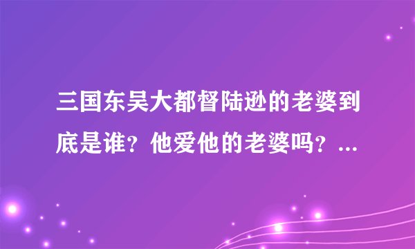 三国东吴大都督陆逊的老婆到底是谁？他爱他的老婆吗？听说他是政治婚姻。