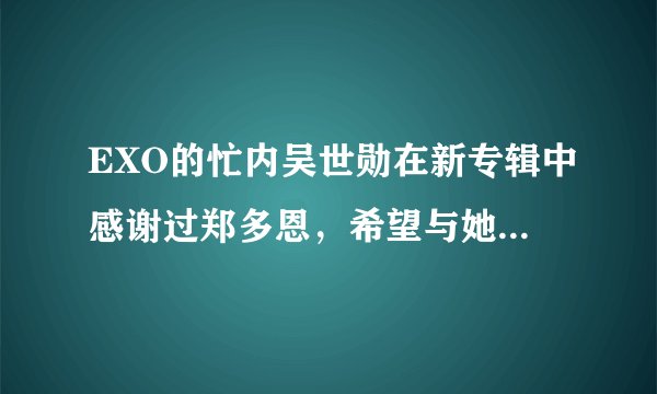 EXO的忙内吴世勋在新专辑中感谢过郑多恩，希望与她参加我们结婚了，是真的吗，如果是真的，麻烦知道的饭