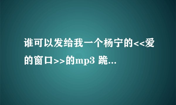 谁可以发给我一个杨宁的<<爱的窗口>>的mp3 跪求杨宁的＜＜爱的窗口＞＞mp3 希望亲可以发到我的邮箱里