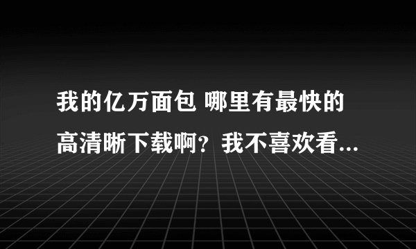 我的亿万面包 哪里有最快的高清晰下载啊？我不喜欢看直播  卡