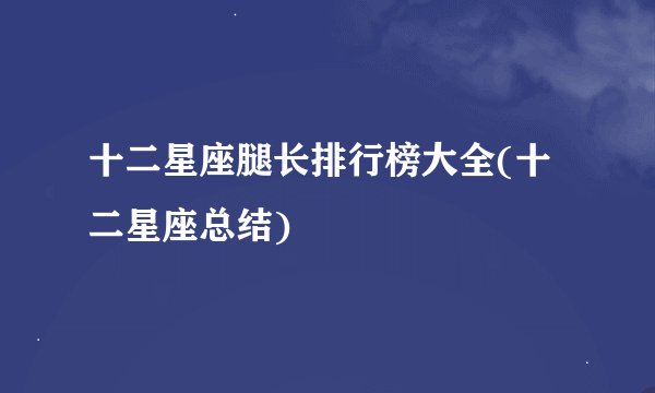 十二星座腿长排行榜大全(十二星座总结)