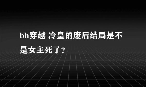 bh穿越 冷皇的废后结局是不是女主死了？