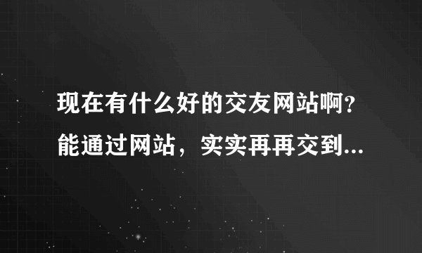 现在有什么好的交友网站啊？能通过网站，实实再再交到朋友的？
