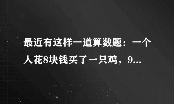 最近有这样一道算数题：一个人花8块钱买了一只鸡，9块钱卖掉了，然后他觉得不划算，花10块钱又买回来