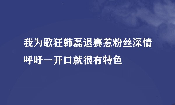 我为歌狂韩磊退赛惹粉丝深情呼吁一开口就很有特色