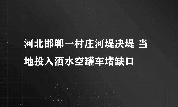 河北邯郸一村庄河堤决堤 当地投入洒水空罐车堵缺口