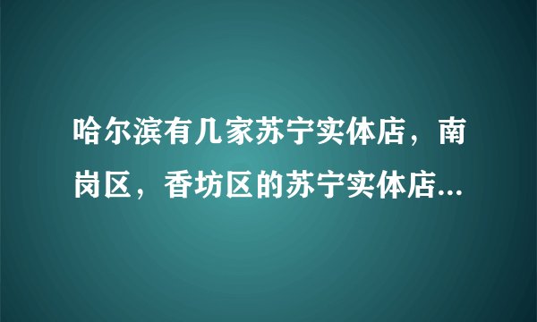 哈尔滨有几家苏宁实体店，南岗区，香坊区的苏宁实体店具体位置？