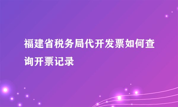 福建省税务局代开发票如何查询开票记录