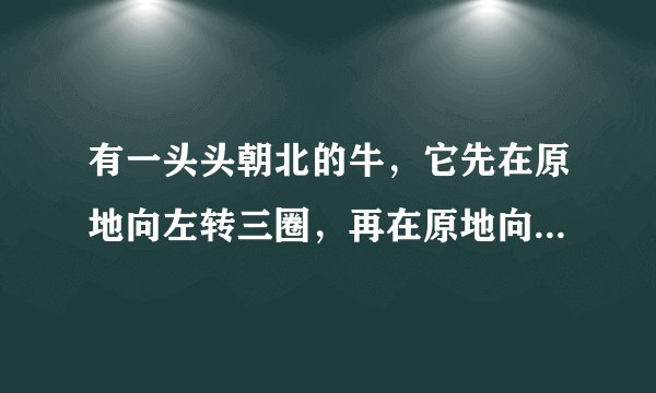有一头头朝北的牛，它先在原地向左转三圈，再在原地向右转三圈，然后又向右转三圈，请问此时它的尾巴朝哪？