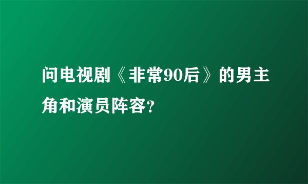 问电视剧《非常90后》的男主角和演员阵容？