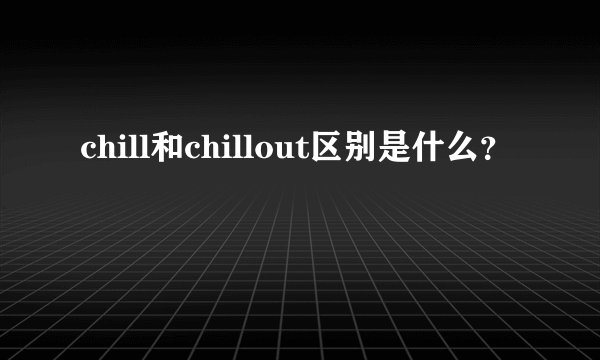 chill和chillout区别是什么？