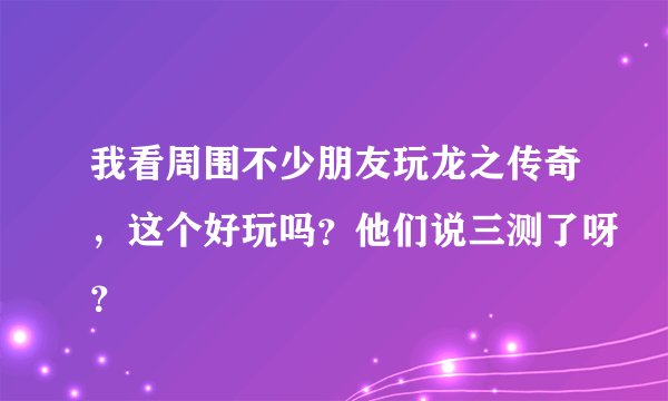 我看周围不少朋友玩龙之传奇，这个好玩吗？他们说三测了呀？