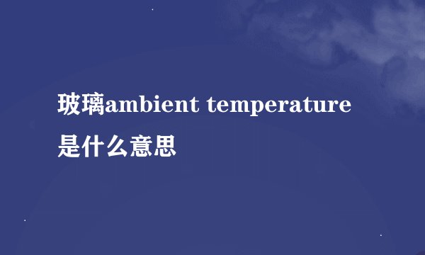 玻璃ambient temperature是什么意思
