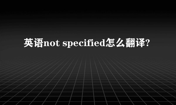 英语not specified怎么翻译?