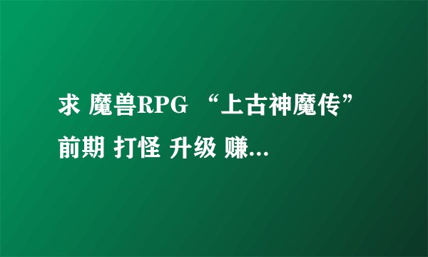 求 魔兽RPG “上古神魔传”前期 打怪 升级 赚钱攻略。。 求详细！！！！！！！！！