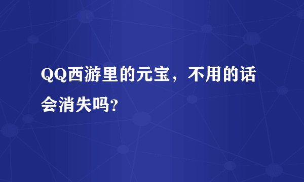 QQ西游里的元宝，不用的话会消失吗？