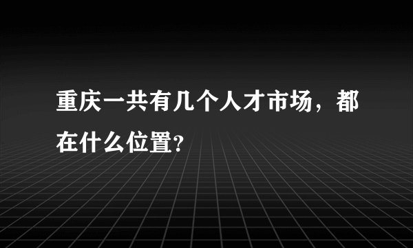 重庆一共有几个人才市场，都在什么位置？
