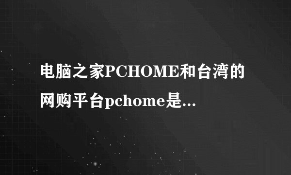 电脑之家PCHOME和台湾的网购平台pchome是同一家公司吗？
