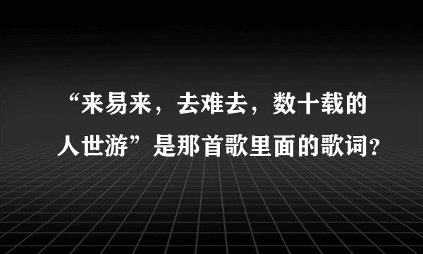 “来易来，去难去，数十载的人世游”是那首歌里面的歌词？