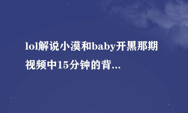lol解说小漠和baby开黑那期视频中15分钟的背景音乐是什么?