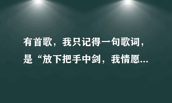 有首歌，我只记得一句歌词，是“放下把手中剑，我情愿。”女的唱的，蛮好听的，有没有知道的说下，谢了！