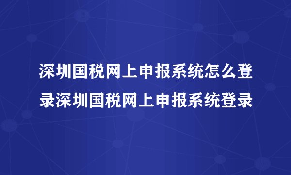 深圳国税网上申报系统怎么登录深圳国税网上申报系统登录