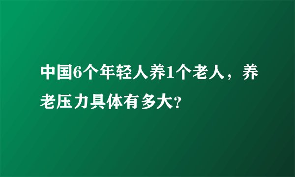 中国6个年轻人养1个老人，养老压力具体有多大？