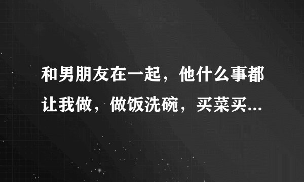 和男朋友在一起，他什么事都让我做，做饭洗碗，买菜买水果都让我弄，请问他是不是把我当奴隶一样对待，有