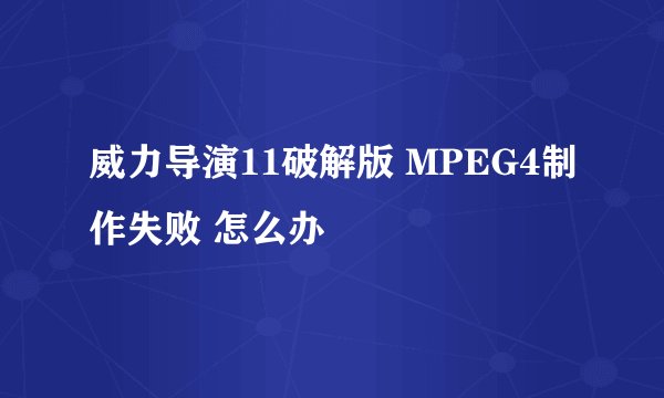 威力导演11破解版 MPEG4制作失败 怎么办