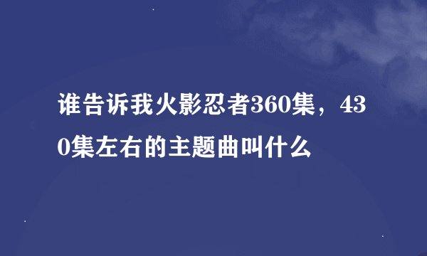 谁告诉我火影忍者360集，430集左右的主题曲叫什么