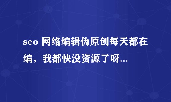 seo 网络编辑伪原创每天都在编，我都快没资源了呀，高手帮忙下啊