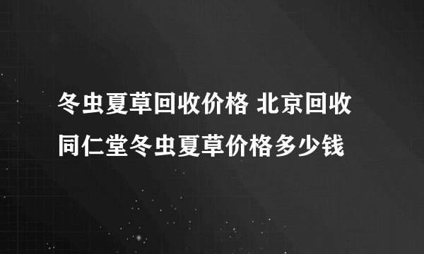 冬虫夏草回收价格 北京回收同仁堂冬虫夏草价格多少钱