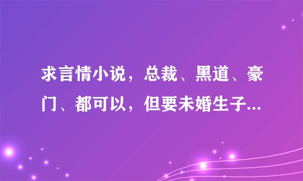 求言情小说，总裁、黑道、豪门、都可以，但要未婚生子的、最好多点婚后生活的，男主要宠女主