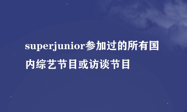 superjunior参加过的所有国内综艺节目或访谈节目