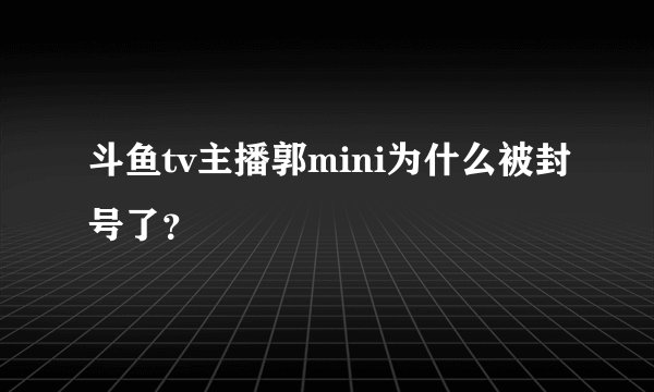 斗鱼tv主播郭mini为什么被封号了？
