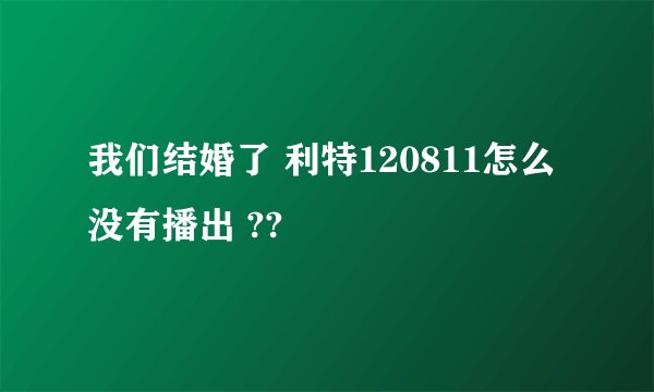 我们结婚了 利特120811怎么没有播出 ??