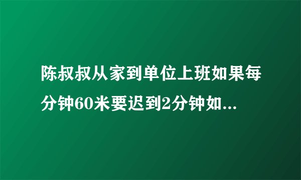 陈叔叔从家到单位上班如果每分钟60米要迟到2分钟如果每分钟走80米早到3分钟。陈叔叔到单位有多少米？
