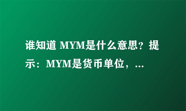 谁知道 MYM是什么意思？提示：MYM是货币单位，MYM是货币单位的缩写