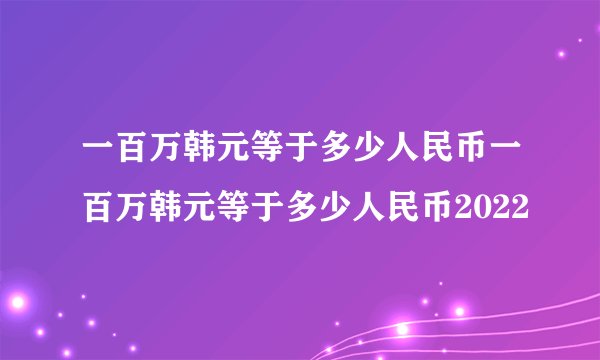一百万韩元等于多少人民币一百万韩元等于多少人民币2022