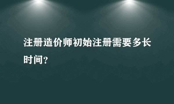注册造价师初始注册需要多长时间？