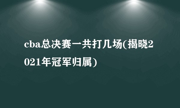 cba总决赛一共打几场(揭晓2021年冠军归属)
