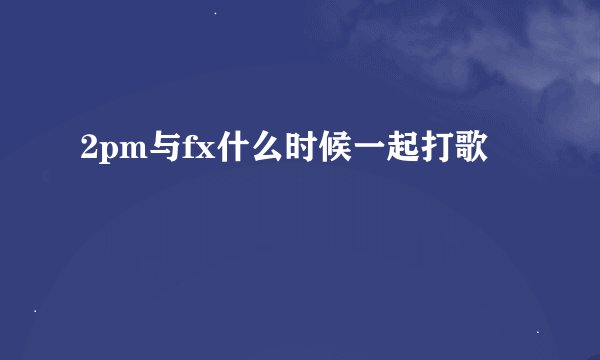 2pm与fx什么时候一起打歌