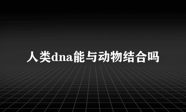 人类dna能与动物结合吗