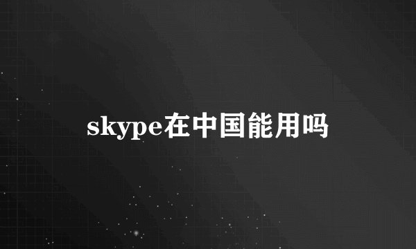 skype在中国能用吗