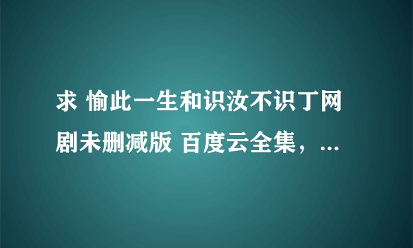 求 愉此一生和识汝不识丁网剧未删减版 百度云全集，谢谢！云盘ID：一言难尽708