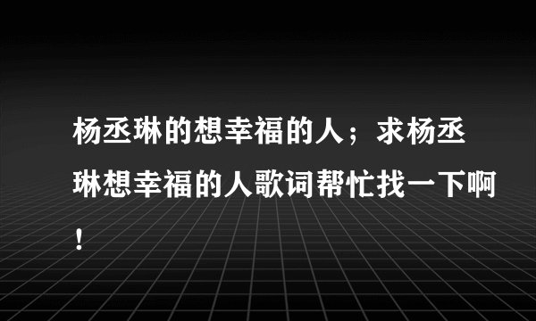 杨丞琳的想幸福的人；求杨丞琳想幸福的人歌词帮忙找一下啊！