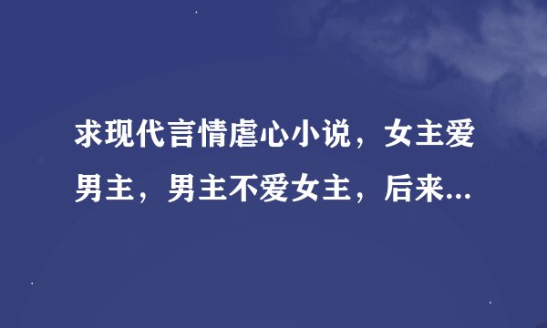 求现代言情虐心小说，女主爱男主，男主不爱女主，后来男主伤透女主的心，女主离开