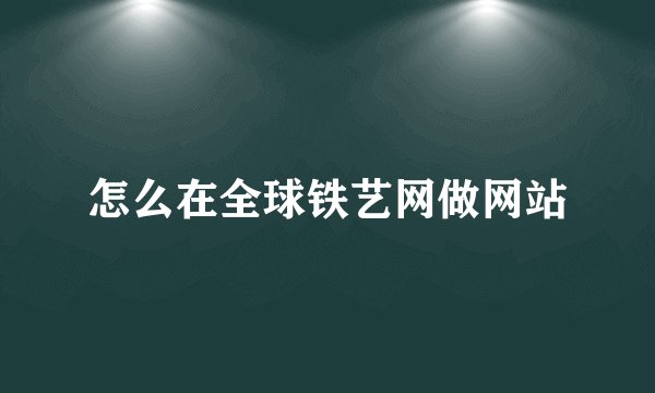 怎么在全球铁艺网做网站