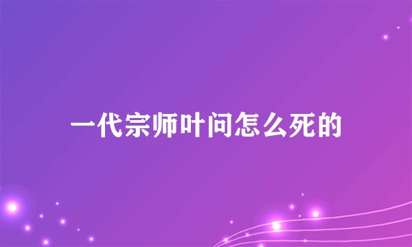 一代宗师叶问怎么死的